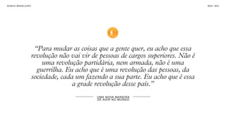 SONHO BRASILEIRO BOX 1824
UMA NOVA MANEIRA
DE AGIR NO MUNDO
“Para mudar as coisas que a gente quer, eu acho que essa
revolução não vai vir de pessoas de cargos superiores. Não é
uma revolução partidária, nem armada, não é uma
guerrilha. Eu acho que é uma revolução das pessoas, da
sociedade, cada um fazendo a sua parte. Eu acho que é essa
a grade revolução desse país.”
 