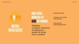SONHO BRASILEIRO BOX 1824SONHO BRASILEIRO BOX 1824
MICRO-
REVOLUÇÕES
Múltiplas
revoluções silenciosas
transformam o
mundo de forma
lenta e gradual
UMA NOVA
MANEIRA DE
AGIR NO MUNDO
HERÓIS REAIS
CRENÇA NA AÇÃO
COTIDIANA
PROJETOS
INDEPENDENTES
MICRO-
REVOLUÇÕES
 