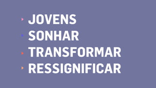 JOVENS
SONHAR
TRANSFORMAR
RESSIGNIFICAR
 
