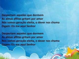 Despertam aqueles que dormem
As almas aflitas gritam por amor
Nós somos geração eleita, o dever nos chama
Digam: Eis me aqui Senhor
Despertam aqueles que dormem
As almas aflitas gritam por amor
Nós somos geração eleita, o dever nos chama
Digam: Eis me aqui Senhor
 
