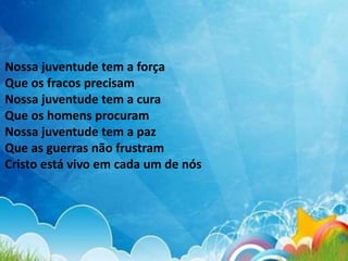Nossa juventude tem a força
Que os fracos precisam
Nossa juventude tem a cura
Que os homens procuram
Nossa juventude tem a paz
Que as guerras não frustram
Cristo está vivo em cada um de nós
 