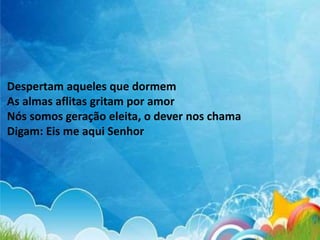 Despertam aqueles que dormem
As almas aflitas gritam por amor
Nós somos geração eleita, o dever nos chama
Digam: Eis me aqui Senhor
 