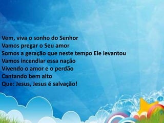Vem, viva o sonho do Senhor
Vamos pregar o Seu amor
Somos a geração que neste tempo Ele levantou
Vamos incendiar essa nação
Vivendo o amor e o perdão
Cantando bem alto
Que: Jesus, Jesus é salvação!
 