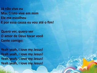 Já não vivo eu
Mas Cristo vive em mim
Ele me escolheu
E por essa causa eu vou até o fim!
Quero ver, quero ver
O amor de Deus tocar você
Cante comigo:
Yeah yeah, I love my Jesus!
Yeah yeah, I love my Jesus!
Yeah yeah, I love my Jesus!
Yeah yeah, I love my Jesus!
 