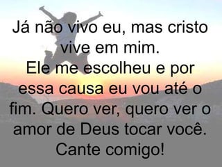 Já não vivo eu, mas cristo
       vive em mim.
   Ele me escolheu e por
  essa causa eu vou até o
fim. Quero ver, quero ver o
 amor de Deus tocar você.
       Cante comigo!
 