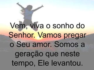 Vem, viva o sonho do
Senhor. Vamos pregar
o Seu amor. Somos a
  geração que neste
 tempo, Ele levantou.
 