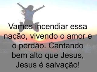 Vamos incendiar essa
nação, vivendo o amor e
  o perdão. Cantando
  bem alto que Jesus,
   Jesus é salvação!
 
