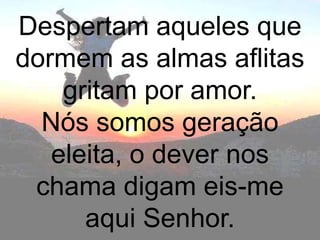 Despertam aqueles que
dormem as almas aflitas
    gritam por amor.
  Nós somos geração
   eleita, o dever nos
 chama digam eis-me
      aqui Senhor.
 