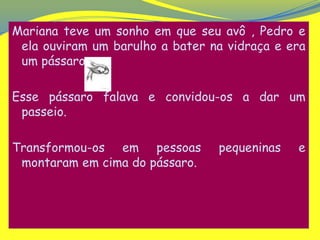 Mariana teve um sonho em que seu avô , Pedro e
 ela ouviram um barulho a bater na vidraça e era
 um pássaro.

Esse pássaro falava e convidou-os a dar um
 passeio.

Transformou-os em pessoas        pequeninas   e
 montaram em cima do pássaro.
 