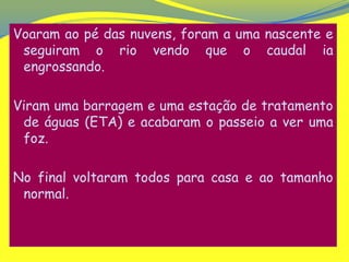 Voaram ao pé das nuvens, foram a uma nascente e
 seguiram o rio vendo que o caudal ia
 engrossando.

Viram uma barragem e uma estação de tratamento
 de águas (ETA) e acabaram o passeio a ver uma
 foz.

No final voltaram todos para casa e ao tamanho
 normal.
 