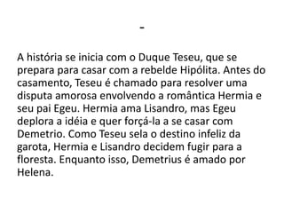 -
A história se inicia com o Duque Teseu, que se
prepara para casar com a rebelde Hipólita. Antes do
casamento, Teseu é chamado para resolver uma
disputa amorosa envolvendo a romântica Hermia e
seu pai Egeu. Hermia ama Lisandro, mas Egeu
deplora a idéia e quer forçá-la a se casar com
Demetrio. Como Teseu sela o destino infeliz da
garota, Hermia e Lisandro decidem fugir para a
floresta. Enquanto isso, Demetrius é amado por
Helena.
 