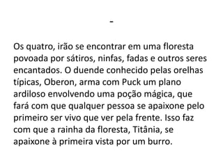 -
Os quatro, irão se encontrar em uma floresta
povoada por sátiros, ninfas, fadas e outros seres
encantados. O duende conhecido pelas orelhas
típicas, Oberon, arma com Puck um plano
ardiloso envolvendo uma poção mágica, que
fará com que qualquer pessoa se apaixone pelo
primeiro ser vivo que ver pela frente. Isso faz
com que a rainha da floresta, Titânia, se
apaixone à primeira vista por um burro.
 