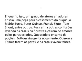 -
Enquanto isso, um grupo de atores amadores
ensaia uma peça para o casamento do duque: o
hilário Burro, Peter Quince, Francis Flute , Tom
Snout, entre outros. Puck arma outras confusões
levando os casais na floresta a caírem de amores
pelos pares errados. Quebrado o encanto da
poções, Bottom vira gente novamente, Oberon e
Titânia fazem as pazes, e os casais vivem felizes.
 