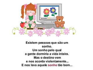 Existem pessoas que são um sonho.   Um sonho pelo qual  a gente dormiria a vida inteira.   Mas o destino vem   e nos acorda violentamente...   E nos leva aquele  sonho  tão bom...  