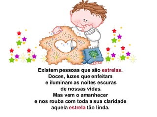Existem pessoas que são  estrelas .  Doces, luzes que enfeitam  e iluminam as noites escuras   de nossas vidas.  Mas vem o amanhecer  e nos rouba com toda a sua claridade  aquela  estrela  tão linda.  