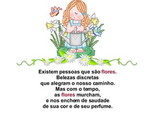 Existem pessoas que são  flores .  Belezas discretas  que alegram o nosso caminho.  Mas com o tempo,  as  flores  murcham,  e nos enchem de saudade  de sua cor e de seu perfume.  