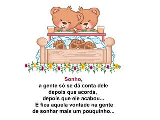 Sonho ,   a gente só se dá conta dele  depois que acorda,  depois que ele acabou...   E fica aquela vontade na gente   de sonhar mais um pouquinho...  