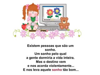 Existem pessoas que são um sonho.   Um sonho pelo qual  a gente dormiria a vida inteira.   Mas o destino vem   e nos acorda violentamente...   E nos leva aquele  sonho  tão bom...  