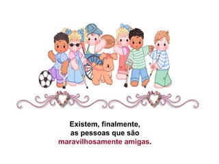 Existem, finalmente,  as pessoas que são  maravilhosamente amigas .  