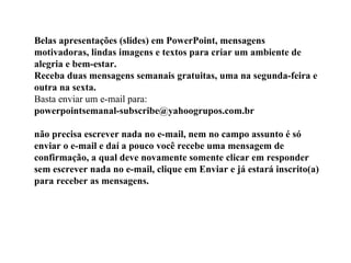 Belas apresentações (slides) em PowerPoint, mensagens motivadoras, lindas imagens e textos para criar um ambiente de alegria e bem-estar. Receba duas mensagens semanais gratuitas, uma na segunda-feira e outra na sexta. Basta enviar um e-mail para:  powerpointsemanal-subscribe@yahoogrupos.com.br  não precisa escrever nada no e-mail, nem no campo assunto é só enviar o e-mail e daí a pouco você recebe uma mensagem de confirmação, a qual deve novamente somente clicar em responder sem escrever nada no e-mail, clique em Enviar e já estará inscrito(a) para receber as mensagens.  