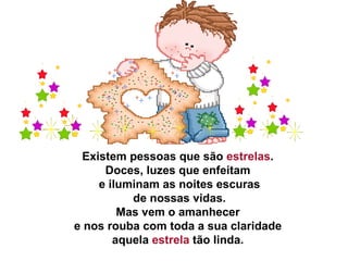 Existem pessoas que são  estrelas .  Doces, luzes que enfeitam  e iluminam as noites escuras   de nossas vidas.  Mas vem o amanhecer  e nos rouba com toda a sua claridade  aquela  estrela  tão linda.  