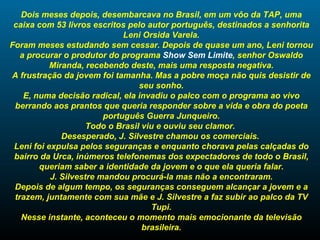 Dois meses depois, desembarcava no Brasil, em um vôo da TAP, uma caixa com 53 livros escritos pelo autor português, destinados a senhorita Leni Orsida Varela. Foram meses estudando sem cessar. Depois de quase um ano, Leni tornou a procurar o produtor do programa  Show Sem Limite , senhor Oswaldo Miranda, recebendo deste, mais uma resposta negativa. A frustração da jovem foi tamanha. Mas a pobre moça não quis desistir de seu sonho. E, numa decisão radical, ela invadiu o palco com o programa ao vivo berrando aos prantos que queria responder sobre a vida e obra do poeta português Guerra Junqueiro. Todo o Brasil viu e ouviu seu clamor.  Desesperado, J. Silvestre chamou os comerciais.  Leni foi expulsa pelos seguranças e enquanto chorava pelas calçadas do bairro da Urca, inúmeros telefonemas dos expectadores de todo o Brasil, queriam saber a identidade da jovem e o que ela queria falar. J. Silvestre mandou procurá-la mas não a encontraram. Depois de algum tempo, os seguranças conseguem alcançar a jovem e a trazem, juntamente com sua mãe e J. Silvestre a faz subir ao palco da TV Tupi. Nesse instante, aconteceu o momento mais emocionante da televisão brasileira. 