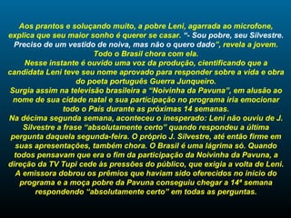 Aos prantos e soluçando muito, a pobre Leni, agarrada ao microfone, explica que seu maior sonho é querer se casar.  “- Sou pobre, seu Silvestre. Preciso de um vestido de noiva, mas não o quero dado ”, revela a jovem. Todo o Brasil chora com ela. Nesse instante é ouvido uma voz da produção, cientificando que a candidata Leni teve seu nome aprovado para responder sobre a vida e obra do poeta português Guerra Junqueiro. Surgia assim na televisão brasileira a “Noivinha da Pavuna”, em alusão ao nome de sua cidade natal e sua participação no programa iria emocionar todo o País durante as próximas 14 semanas. Na décima segunda semana, aconteceu o inesperado: Leni não ouviu de J. Silvestre a frase “absolutamente certo” quando respondeu a última pergunta daquela segunda-feira. O próprio J. Silvestre, até então firme em suas apresentações, também chora. O Brasil é uma lágrima só. Quando todos pensavam que era o fim da participação da Noivinha da Pavuna, a direção da TV Tupi cede às pressões do público, que exigia a volta de Leni. A emissora dobrou os prêmios que haviam sido oferecidos no início do programa e a moça pobre da Pavuna conseguiu chegar a 14ª semana respondendo “absolutamente certo” em todas as perguntas. 