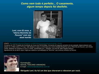 Como nem tudo é perfeito... O casamento, algum tempo depois foi desfeito. Leni, com 62 anos, a “eterna Noivinha da Pavuna” com seu atual marido FONTE:  http://blogdoprofessorpc.blogspot.com/2007/05/noivinha-da-pavuna-no-jl-mier_19.html Os alunos do TCC (Trabalho de Conclusão de Curso) da FACHA Méier, formandos do segundo semestre do ano passado, desenvolveram uma edição do JL Méier sobre a TV Tupi. Vale destacar a capa e a entrevista que a aluna Isabele Rangel fez com a "Noivinha da Pavuna", Leni Orsida Varela, destaque do programa "O céu é o limite", apresentado por J. Silvestre, nos anos 60. Belo resgate histórico.  Agradecemos ao ex-aluno Jason Vogel que colaborou na localização da "Noivinha", que continua morando na Pavuna. Formatação: EDIVAL TOSCANO VARANDAS E-mail:  [email_address] Obrigado Leni. Eu fui um dos que choraram e vibraram por você. 
