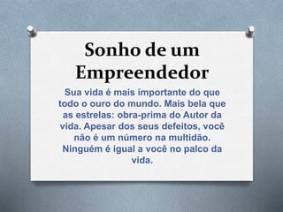 Sonho de um
Empreendedor
Sua vida é mais importante do que
todo o ouro do mundo. Mais bela que
as estrelas: obra-prima do Autor da
vida. Apesar dos seus defeitos, você
não é um número na multidão.
Ninguém é igual a você no palco da
vida.
 