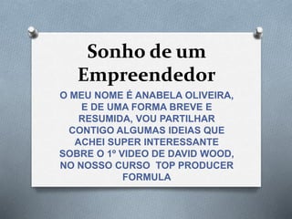 Sonho de um
Empreendedor
O MEU NOME É ANABELA OLIVEIRA,
E DE UMA FORMA BREVE E
RESUMIDA, VOU PARTILHAR
CONTIGO ALGUMAS IDEIAS QUE
ACHEI SUPER INTERESSANTE
SOBRE O 1º VIDEO DE DAVID WOOD,
NO NOSSO CURSO TOP PRODUCER
FORMULA
 
