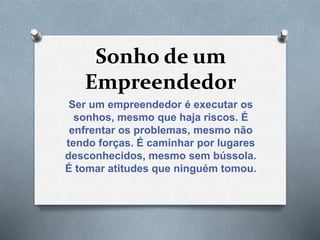 Sonho de um
Empreendedor
Ser um empreendedor é executar os
sonhos, mesmo que haja riscos. É
enfrentar os problemas, mesmo não
tendo forças. É caminhar por lugares
desconhecidos, mesmo sem bússola.
É tomar atitudes que ninguém tomou.
 