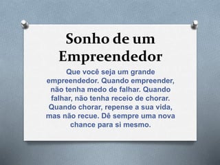 Sonho de um
Empreendedor
Que você seja um grande
empreendedor. Quando empreender,
não tenha medo de falhar. Quando
falhar, não tenha receio de chorar.
Quando chorar, repense a sua vida,
mas não recue. Dê sempre uma nova
chance para si mesmo.
 
