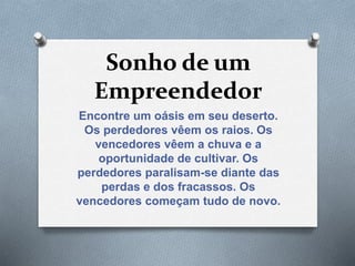 Sonho de um
Empreendedor
Encontre um oásis em seu deserto.
Os perdedores vêem os raios. Os
vencedores vêem a chuva e a
oportunidade de cultivar. Os
perdedores paralisam-se diante das
perdas e dos fracassos. Os
vencedores começam tudo de novo.
 