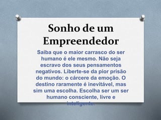 Sonho de um
Empreendedor
Saiba que o maior carrasco do ser
humano é ele mesmo. Não seja
escravo dos seus pensamentos
negativos. Liberte-se da pior prisão
do mundo: o cárcere da emoção. O
destino raramente é inevitável, mas
sim uma escolha. Escolha ser um ser
humano consciente, livre e
inteligente.
 