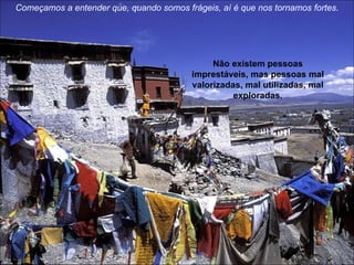Começamos a entender que, quando somos frágeis, aí é que nos tornamos fortes . Não existem pessoas imprestáveis, mas pessoas mal valorizadas, mal utilizadas, mal exploradas. 