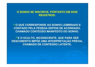 O SONHO SE INSCREVE, PORTANTO EM DOIS
                 REGISTROS:


  O QUE CORRESPONDE AO SONHO LEMBRADO E
 CONTADO PELA PESSOA DEPOIS DE ACORDADO,
  CHAMADO CONTEÚDO MANIFESTO DO SONHO.

   E O OCULTO, INCONSCIENTE, QUE PARA SER
DESCOBERTO IMPÕE UMA INTERPRETAÇÃO PRÉVIA,
      CHAMADO DE CONTEÚDO LATENTE.

                     .
 