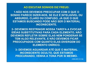 AO ESCUTAR SONHOS DIZ FREUD:
  1-NÃO NOS DEVEMOS PREOCUPAR COM O QUE O
SONHO PARECE DIZER-NOS, SE ELE É INTELIGÍVEL OU
   ABSURDO, CLARO OU CONFUSO, JÁ QUE O QUE
 ESTAMOS BUSCANDO PODE NÃO SER O MATERIAL
                INCONSCIENTE.
2- DEVEMOS RESTRINGIR NOSSA TAREFA A EVOCAR
IDÉIAS SUBSTITUTIVAS PARA CADA ELEMENTO, NÃO
DEVEMOS REFLETIR SOBRE ELAS NEM PONDERAR SE
   TEM ALGO RELEVANTE, E NÃO DEVEMOS FICAR
 PREOCUPADOS COM QUANTO ELAS DIVERGEM DO
              ELEMENTO ONÍRICO.
   3- DEVEMOS AGUARDAR ATÉ QUE O MATERIAL
       INCONSCIENTE OCULTO, QUE ESTAMOS
   PROCURANDO, VENHA A TONA POR SI MESMO.
                                        (1916-1917, P.114)
 