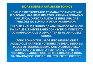 DICAS SOBRE A ANÁLISE DE SONHOS

  O QUE É INTERPRETADO PSICANALITICAMENTE NÃO
É O SONHO, MAS SEUS RELATOS, ASSIM NA SITUAÇÃO
   ANALÍTICA, O PSICANALISTA ASSUME UMA DAS
     FUNÇÕES DO SONHO: A DE UM ACORDADOR.
 NÃO SE ANALISA SONHO DE ANALISANDOS NO INÍCIO
DA ANÁLISE. É NECESSÁRIO CONHECER O CONTEXTO
 DO SONHADOR QUE O LEVA A TER ESTE OU AQUELE
                    SONHO.
    TODO SONHO TEM UM OBJETO NEUTRO QUE É
AQUILO QUE APARECE NO SONHO DESPERCEBIDO EM
 TODOS OS SONHOS, MESMO QUE O CENÁRIO SEJA
  MODIFICADO. O OBJETO NEUTRO É A CHAVE DA
“DOENÇA”. É AQUILO QUE FOI DESLOCADO NA HORA
DA TRAUMA(COR, CHEIRO, OBJETO, ENTRE OUTROS).
 