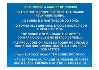 DICAS SOBRE A ANÁLISE DE SONHOS
  NÃO SE INTERROMPE SONHO DE ANALISANDO
             RELATANDO SONHO.
     O SONHO É O MANTENEDOR DO SONO.
O SONHO DEVE SER ANALISADO DE ACORDO COM
            O SONHO DE VIDA.
    NO SONHO O SER HUMANO É SEMPRE O
 CONTRÁRIO DO QUE É NO ESTADO DE VIGÍLIA.
AS PRODUÇÕES ONÍRICAS SÓ PODEM MODIFICAR O
CONTEÚDO DOS SONHOS, MAS NÃO O CONTEÚDO
              DOS AFETOS.
 UM NEURÓTICO NUNCA TEM SONHO PSICÓTICO.
NÃO SE TRABALHA ANÁLISE DE PESADELOS ANTES
QUE A TRANSFERÊNCIA TENHA SE ESTABELECIDO.
 