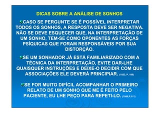 DICAS SOBRE A ANÁLISE DE SONHOS
   CASO SE PERGUNTE SE É POSSÍVEL INTERPRETAR
TODOS OS SONHOS, A RESPOSTA DEVE SER NEGATIVA.
NÃO SE DEVE ESQUECER QUE, NA INTERPRETAÇÃO DE
  UM SONHO, TEM-SE COMO OPONENTES AS FORÇAS
   PSÍQUICAS QUE FORAM RESPONSÁVEIS POR SUA
                   DISTORÇÃO.
  SE UM SONHADOR JÁ ESTÁ FAMILIARIZADO COM A
   TÉCNICA DA INTERPRETAÇÃO, EVITE DAR-LHE
QUAISQUER INSTRUÇÕES E DEIXE-O DECIDIR COM QUE
   ASSOCIAÇÕES ELE DEVERÁ PRINCIPIAR. (1923, P. 109)

  SE FOR MUITO DIFÍCIL ACOMPANHAR O PRIMEIRO
   RELATO DE UM SONHO QUE ME É FEITO PELO
  PACIENTE, EU LHE PEÇO PARA REPETI-LO. (1900,P.111)
 