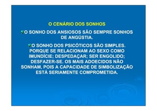 O CENÁRIO DOS SONHOS
 O SONHO DOS ANSIOSOS SÃO SEMPRE SONHOS
              DE ANGÚSTIA.
    O SONHO DOS PSICÓTICOS SÃO SIMPLES.
   PORQUE SE RELACIONAM AO SEXO COMO
  IMUNDÍCIE; DESPEDAÇAR; SER ENGOLIDO;
   DESFAZER-SE. OS MAIS ADOECIDOS NÃO
SONHAM, POIS A CAPACIDADE DE SIMBOLIZAÇÃO
      ESTÁ SERIAMENTE COMPROMETIDA.
 