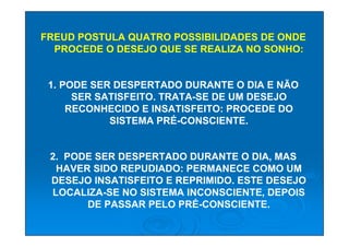 FREUD POSTULA QUATRO POSSIBILIDADES DE ONDE
  PROCEDE O DESEJO QUE SE REALIZA NO SONHO:


 1. PODE SER DESPERTADO DURANTE O DIA E NÃO
      SER SATISFEITO. TRATA-SE DE UM DESEJO
     RECONHECIDO E INSATISFEITO: PROCEDE DO
            SISTEMA PRÉ-CONSCIENTE.


 2. PODE SER DESPERTADO DURANTE O DIA, MAS
  HAVER SIDO REPUDIADO: PERMANECE COMO UM
 DESEJO INSATISFEITO E REPRIMIDO. ESTE DESEJO
 LOCALIZA-SE NO SISTEMA INCONSCIENTE, DEPOIS
       DE PASSAR PELO PRÉ-CONSCIENTE.
 