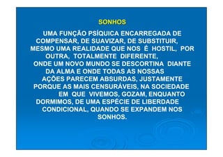 SONHOS
   UMA FUNÇÃO PSÍQUICA ENCARREGADA DE
  COMPENSAR, DE SUAVIZAR, DE SUBSTITUIR,
MESMO UMA REALIDADE QUE NOS É HOSTIL, POR
    OUTRA, TOTALMENTE DIFERENTE,
 ONDE UM NOVO MUNDO SE DESCORTINA DIANTE
    DA ALMA E ONDE TODAS AS NOSSAS
   AÇÕES PARECEM ABSURDAS, JUSTAMENTE
 PORQUE AS MAIS CENSURÁVEIS, NA SOCIEDADE
       EM QUE VIVEMOS, GOZAM, ENQUANTO
  DORMIMOS, DE UMA ESPÉCIE DE LIBERDADE
   CONDICIONAL, QUANDO SE EXPANDEM NOS
                 SONHOS.
 