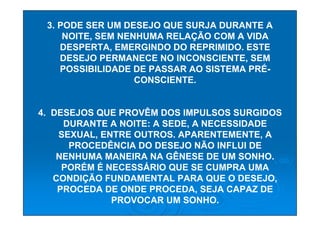 3. PODE SER UM DESEJO QUE SURJA DURANTE A
     NOITE, SEM NENHUMA RELAÇÃO COM A VIDA
    DESPERTA, EMERGINDO DO REPRIMIDO. ESTE
    DESEJO PERMANECE NO INCONSCIENTE, SEM
    POSSIBILIDADE DE PASSAR AO SISTEMA PRÉ-
                   CONSCIENTE.


4. DESEJOS QUE PROVÊM DOS IMPULSOS SURGIDOS
     DURANTE A NOITE: A SEDE, A NECESSIDADE
    SEXUAL, ENTRE OUTROS. APARENTEMENTE, A
      PROCEDÊNCIA DO DESEJO NÃO INFLUI DE
    NENHUMA MANEIRA NA GÊNESE DE UM SONHO.
     PORÉM É NECESSÁRIO QUE SE CUMPRA UMA
   CONDIÇÃO FUNDAMENTAL PARA QUE O DESEJO,
    PROCEDA DE ONDE PROCEDA, SEJA CAPAZ DE
              PROVOCAR UM SONHO.
 