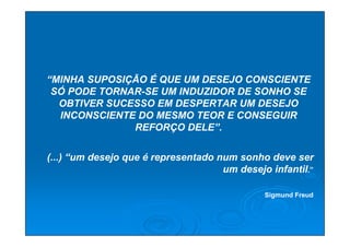 “MINHA SUPOSIÇÃO É QUE UM DESEJO CONSCIENTE
 SÓ PODE TORNAR-SE UM INDUZIDOR DE SONHO SE
  OBTIVER SUCESSO EM DESPERTAR UM DESEJO
  INCONSCIENTE DO MESMO TEOR E CONSEGUIR
              REFORÇO DELE”.


(...) “um desejo que é representado num sonho deve ser
                                     um desejo infantil.”

                                              Sigmund Freud
 