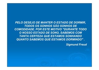 PELO DESEJO DE MANTER O ESTADO DE DORMIR,
     TODOS OS SONHOS SÃO SONHOS DE
COMODIDADE. POR ESTE MOTIVO "DURANTE TODO
  O NOSSO ESTADO DE SONO, SABEMOS COM
  TANTA CERTEZA QUE ESTAMOS SONHANDO
 QUANTO SABEMOS QUE ESTAMOS DORMINDO" .
                             Sigmund Freud
 