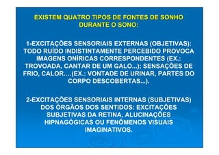 EXISTEM QUATRO TIPOS DE FONTES DE SONHO
              DURANTE O SONO:

 1-EXCITAÇÕES SENSORIAIS EXTERNAS (OBJETIVAS):
TODO RUÍDO INDISTINTAMENTE PERCEBIDO PROVOCA
    IMAGENS ONÍRICAS CORRESPONDENTES (EX.:
TROVOADA, CANTAR DE UM GALO...); SENSAÇÕES DE
FRIO, CALOR.…(EX.: VONTADE DE URINAR, PARTES DO
            CORPO DESCOBERTAS...).

2-EXCITAÇÕES SENSORIAIS INTERNAS (SUBJETIVAS)
    DOS ÓRGÃOS DOS SENTIDOS: EXCITAÇÕES
      SUBJETIVAS DA RETINA, ALUCINAÇÕES
     HIPNAGÓGICAS OU FENÔMENOS VISUAIS
                IMAGINATIVOS.
 