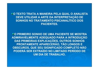 O TEXTO TRATA A MANEIRA PELA QUAL O ANALISTA
  DEVE UTILIZAR A ARTE DA INTERPRETAÇÃO DE
  SONHOS NO TRATAMENTO PSICANALÍTICO DOS
                  PACIENTES.


 O PRIMEIRO SONHO DE UMA PACIENTE SE MOSTRA
ADMIRAVELMENTE ADEQUADO PARA A INTRODUÇÃO
 DAS PRIMEIRAS EXPLICAÇÕES, OUTROS SONHOS
   PRONTAMENTE APARECERÃO, TÃO LONGOS E
OBSCUROS, QUE SEU SIGNIFICADO COMPLETO NÃO
 PODERÁ SER EXTRAÍDO NO LIMITADO PERÍODO DE
             UM DIA DE TRABALHO.
 