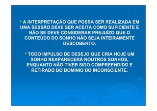 A INTERPRETAÇÃO QUE POSSA SER REALIZADA EM
UMA SESSÃO DEVE SER ACEITA COMO SUFICIENTE E
    NÃO SE DEVE CONSIDERAR PREJUÍZO QUE O
 CONTEÚDO DO SONHO NÃO SEJA INTEIRAMENTE
                 DESCOBERTO.

  TODO IMPULSO DE DESEJO QUE CRIA HOJE UM
   SONHO REAPARECERÁ NOUTROS SONHOS,
  ENQUANTO NÃO TIVER SIDO COMPREENDIDO E
    RETIRADO DO DOMÍNIO DO INCONSCIENTE.
 