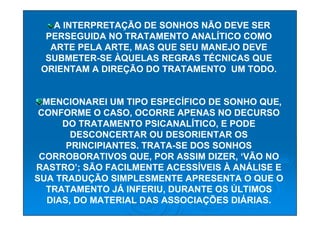 A INTERPRETAÇÃO DE SONHOS NÃO DEVE SER
  PERSEGUIDA NO TRATAMENTO ANALÍTICO COMO
   ARTE PELA ARTE, MAS QUE SEU MANEJO DEVE
  SUBMETER-SE ÀQUELAS REGRAS TÉCNICAS QUE
 ORIENTAM A DIREÇÃO DO TRATAMENTO UM TODO.


  MENCIONAREI UM TIPO ESPECÍFICO DE SONHO QUE,
 CONFORME O CASO, OCORRE APENAS NO DECURSO
      DO TRATAMENTO PSICANALÍTICO, E PODE
        DESCONCERTAR OU DESORIENTAR OS
       PRINCIPIANTES. TRATA-SE DOS SONHOS
 CORROBORATIVOS QUE, POR ASSIM DIZER, ‘VÃO NO
RASTRO’; SÃO FACILMENTE ACESSÍVEIS À ANÁLISE E
SUA TRADUÇÃO SIMPLESMENTE APRESENTA O QUE O
  TRATAMENTO JÁ INFERIU, DURANTE OS ÚLTIMOS
   DIAS, DO MATERIAL DAS ASSOCIAÇÕES DIÁRIAS.
 